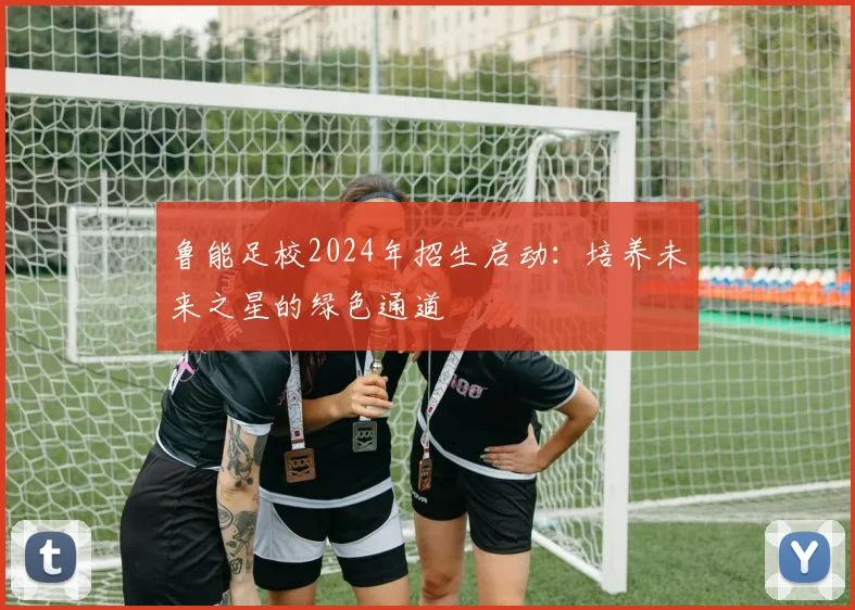 鲁能足校2024年招生启动:培养未来之星的绿色通道