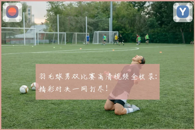 羽毛球男双比赛高清视频全收录:精彩对决一网打尽!